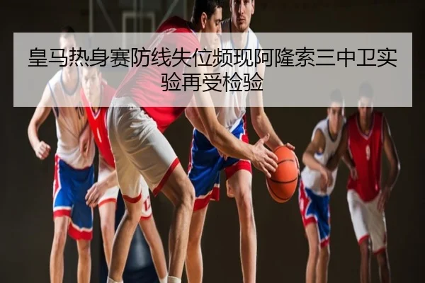 皇马热身赛防线失位频现阿隆索三中卫实验再受检验