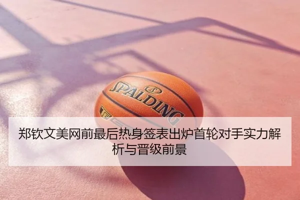 郑钦文美网前最后热身签表出炉首轮对手实力解析与晋级前景