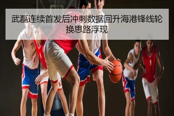 武磊连续首发后冲刺数据回升海港锋线轮换思路浮现